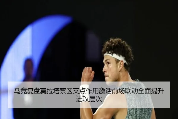 马竞复盘莫拉塔禁区支点作用激活前场联动全面提升进攻层次