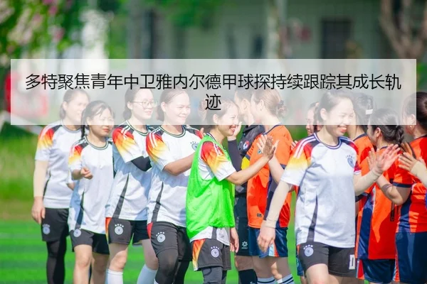 多特聚焦青年中卫雅内尔德甲球探持续跟踪其成长轨迹