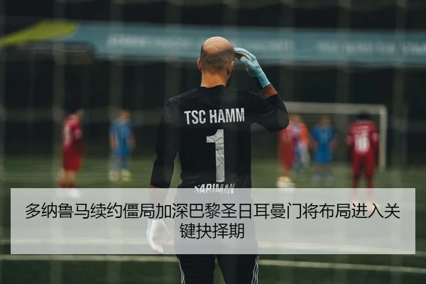 多纳鲁马续约僵局加深巴黎圣日耳曼门将布局进入关键抉择期